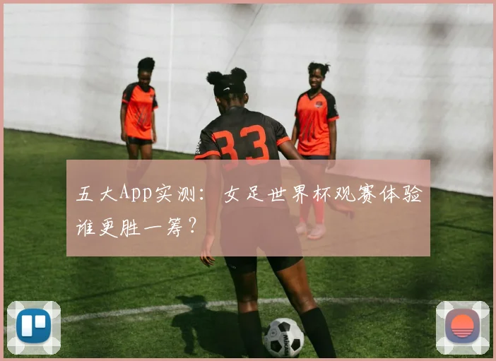 五大App实测：女足世界杯观赛体验谁更胜一筹？