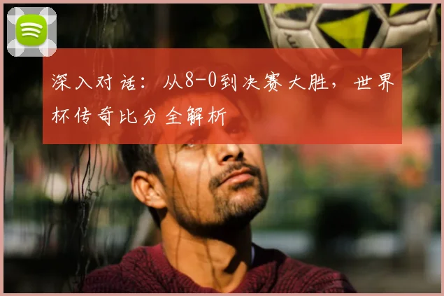 深入对话：从8-0到决赛大胜，世界杯传奇比分全解析