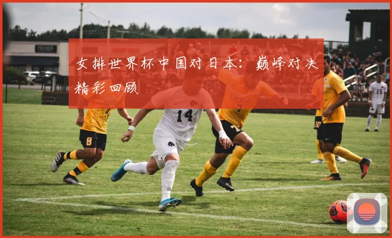 女排世界杯中国对日本：巅峰对决精彩回顾
