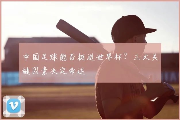 中国足球能否挺进世界杯?三大关键因素决定命运