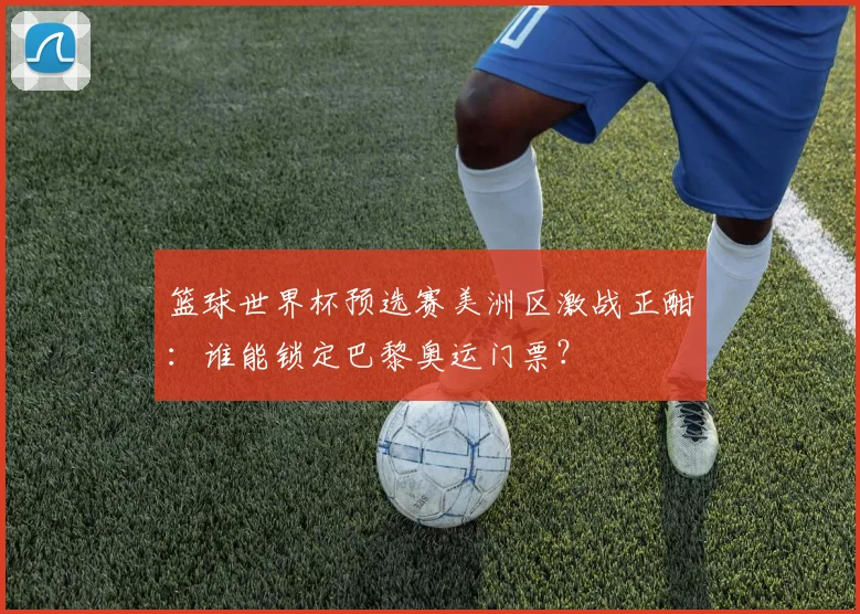 篮球世界杯预选赛美洲区激战正酣：谁能锁定巴黎奥运门票？