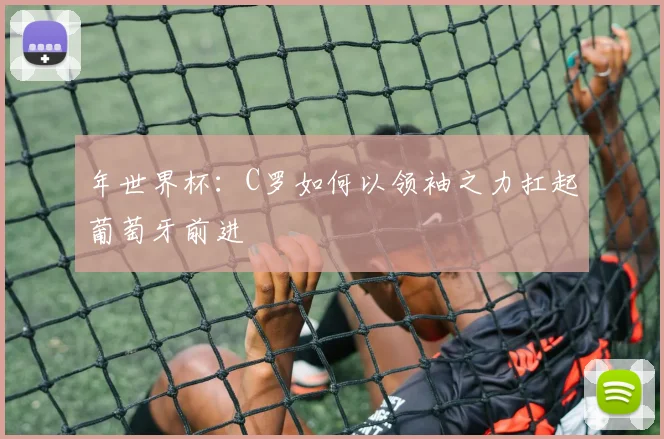 年世界杯：C罗如何以领袖之力扛起葡萄牙前进