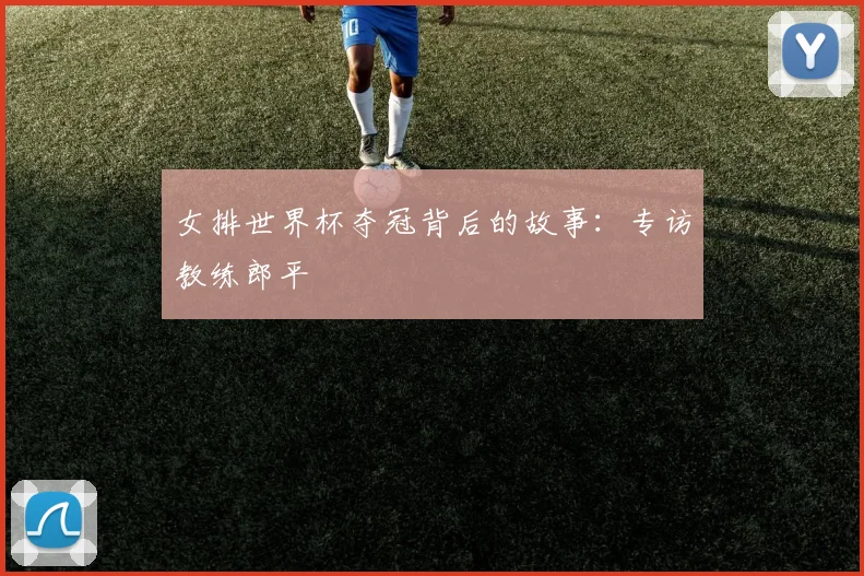 女排世界杯夺冠背后的故事：专访教练郎平