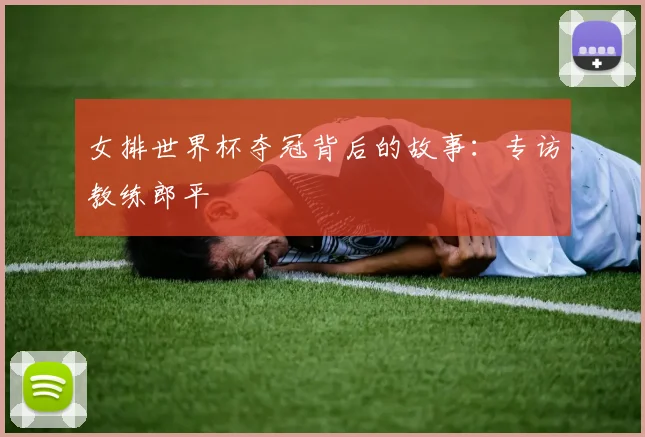 女排世界杯夺冠背后的故事：专访教练郎平