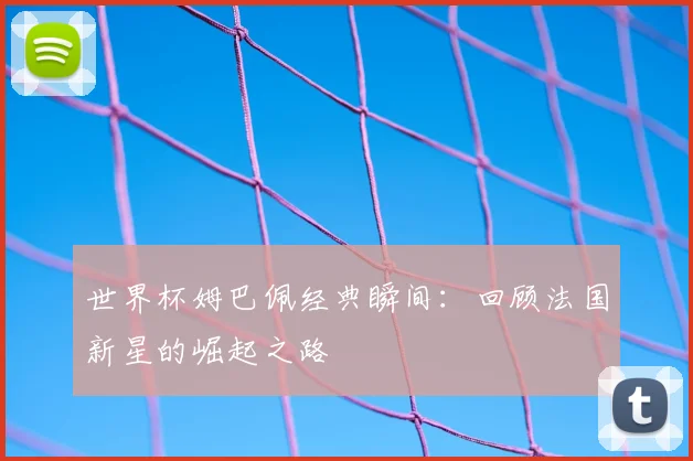 世界杯姆巴佩经典瞬间：回顾法国新星的崛起之路