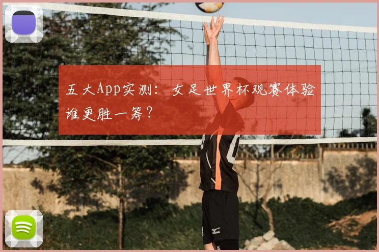 五大App实测：女足世界杯观赛体验谁更胜一筹？