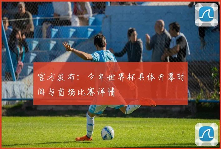 官方发布：今年世界杯具体开幕时间与首场比赛详情