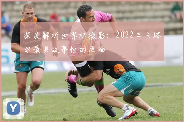 深度解析世界杯摄影：2022年卡塔尔最具故事性的画面