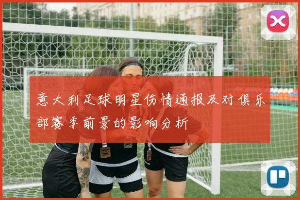 意大利足球明星伤情通报及对俱乐部赛季前景的影响分析