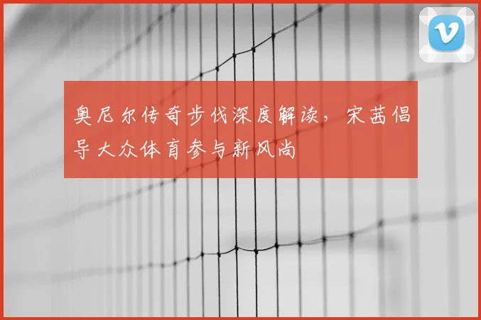 奥尼尔传奇步伐深度解读，宋茜倡导大众体育参与新风尚